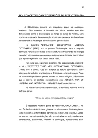 46



IV – CONCEITUAÇÃO E DEFNIÇÕES DA BIBLIOTERAPIA




      A Biblioterapia assume um importante papel na sociedade
moderna. Esta assertiva é baseada em vários estudos que têm
demonstrado como a Biblioterapia, ao longo do curso da história, vem
ocupando uma parte da organização social que cresceu e se diversificou
para atender às mudanças e necessidades psicossociais.

       No    dicionário   "DORLAND’S       ILLLUSTRATED          MIEDICAL
DICTIONARY" (1941), sob a yerbete Biblioterapia, está a seguinte
defInição: "emprego de livros e de sua leitura no tratamento de doenças
mentais". Informações apresentadas anteriormente todavia, demonstram
que a palavra já havia sido usada desde 1815.

        Por outro lado, o primeiro dicionário não especializado a registrá-
la foi o WEBSTER'S THIRD NEW INTERNATIONAL DICTIONARY,
(1961), que a definiu "uso de material de leitura selecionada como
adjuvanre terapêutico em Medicina e Psicologia, e também como "guia
na solução de problemas penais através da leitura dirigida", informando
que a palavra foi adotada especialmente pela ASSOCIA TION OF
HOSPITAL AND INSTITUTION LIBRARlES dos Estados Unidos.

       No mesmo ano acima referenciado, o dicionário Random House
definiu-a como:


                   “O uso da leitura com adjuvante na terapia”


       É necessário relatar o ponto de vista de BUONOCORE(17) no
seu Dicionário de Biblioterologia quando afirma que a Biblioterapia é a
"arte de curar as enfermidades por meio da leitura". No entanto, é válido
esclarecer, que outras definições são encontradas em autores diversos,
bibliotecários, educadores, médicos e psicólogos, apresentando suas
 