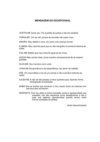5




                  MENSAGEM DO EXCEPCIONAL




ACEITA-ME Como sou. Por questão de justiça e não por piedade.

TORNA-ME Um ser útil, porque de esmolas não quero viver.

IGNORA Meu defeito e ama,.me como uma criança normal.

ILUMINA. Meu caminho para que eu não mergulhe na sombra tristonha do
medo.

FAZ-.ME Refletir que meu início foi igual ao teu início.

ACEITA Meu sorriso triste, única maneira compreensível de de mostrar
gratidão.

OLHA-ME, Sou humano como você.

LIVRA-ME Da ignorância e da dependência, teu dever de cidadão.

PÕE Em meus lábios a luz de um sorriso e não a sombra tristonha do
medo.

AJUDA-ME A não ser tão pesado a meus queridos pais, fazendo minha
         reintegração à sociedade.

SAIBA Que as ilusões que cercaram o meu nascer foram as mesmas com
      que teus pais sonhavam.

DESPERTA, Com teu afeto a minha mansidão contra a agressividade que
           avasalha, nós não nascemos como desejaríamos e não é
           justo que sejamos abandonados quando temos muito
           menos condições de defesa.

                                                       (Autor desconhecido)
 