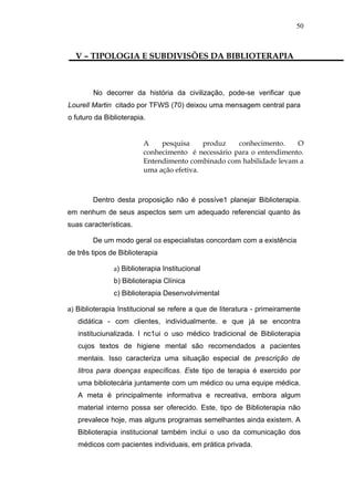 50



  V – TIPOLOGIA E SUBDIVISÕES DA BIBLIOTERAPIA



        No decorrer da história da civilização, pode-se verificar que
Lourell Martin citado por TFWS (70) deixou uma mensagem central para
o futuro da Biblioterapia.


                         A    pesquisa     produz   conhecimento.    O
                         conhecimento é necessário para o entendimento.
                         Entendimento combinado com habilidade levam a
                         uma ação efetiva.



        Dentro desta proposição não é possíve1 planejar Biblioterapia.
em nenhum de seus aspectos sem um adequado referencial quanto às
suas características.

        De um modo geral os especialistas concordam com a existência
de três tipos de Biblioterapia

               a) Biblioterapia Institucional
               b) Biblioterapia Clínica
               c) Biblioterapia Desenvolvimental

a) Biblioterapia Institucional se refere a que de literatura - primeiramente
   didática - com clientes, individualmente. e que já se encontra
   instituciunalizada. I nc1ui o uso médico tradicional de Biblioterapia
   cujos textos de higiene mental são recomendados a pacientes
   mentais. Isso caracteriza uma situação especial de prescrição de
   litros para doenças específicas. Este tipo de terapia é exercido por
   uma bibliotecária juntamente com um médico ou uma equipe médica.
   A meta é principalmente informativa e recreativa, embora algum
   material interno possa ser oferecido. Este, tipo de Biblioterapia não
   prevalece hoje, mas alguns programas semelhantes ainda existem. A
   Biblioterapia institucional também inclui o uso da comunicação dos
   médicos com pacientes individuais, em prática privada.
 