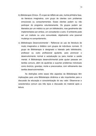 51



b) Biblioterapia Clínica - É a que se refere ao uso, numa primeira fase,
    da literatura imaginativa, com grupo de clientes com problemas
    emocionais ou comportamentais. Esses clientes podem ou não
    participar do programa voluntariamente. Os grupos podem ser
    liberados por um médico ou por um bibliotecário, mas geralmente são
    implementados por ambos, um consultando o outro. O ambiente pode
    ser um instituto ou uma comunidade, objetivando uma possível
    mudança no comportamento.

c) Biblioterapia Desenvolvimental - Refere-se ao uso de literatura de
    modo imaginativo e didático com grupos de indivíduos normais. O
    grupo de Biblioterapia é designado e liderado pelo bibliotecário,
    professor    ou   outro   profissional   ajudante,   para   promover   o
    desenvolvimento normal e autoatuação ou para manter a saúde
    mental. A Biblioterapia desenvolvimental pode ajudar pessoas em
    tarefas comuns, além de ajudá-las a suportar problemas individuais
    como divórcio, gravidez, morte e preconceitos, com refinamento das
    tarefas desenvolvimentais.

           As distinções entre esses três aspectos da Biblioterapia têm
implicações para uma Biblioterapia dinâmica e são importantes para a
discussão da educação e conscientização do seu valor. Observe-se a
característica comum aos três tipos e discussão do material após a
leitura.
 