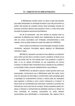 53



             VI – OBJETIVOS DA BIBLIOTERAPIA




          A Biblioterapia constitui assim um apoio à ação das pessoas
que estão interessadas na orientação de leitura e que não procuraram ou
podem não precisar de cuidados clínicos. Essa orientação consiste em
promover encontros efetivos entre pessoas e livros, e é tida como parte
da tarefa do programa educacional da biblioteca.

        Há de se acrescentar que nem sempre os usuários reais ou
potenciais da Biblioteca têm hábitos bem estabelecidos de leitura, pois
vêm de cursos secundários com limitações comportamentais a este
respeito, como se pode comprovar a partir dos dados de LOPES(42).

        Face a essas circunstâncias e às ponderações arroladas na parte
introdutória, aparecem formulados alguns objetivos da Biblioterapia
indicados a seguir.

        BRYAN(15), apresenta uma lista de cinco objetivos: a) evidenciar
para o leitor que ele não é o primeiro a sentir o problema; b) fazer ver ao
leitor que existe mais de uma solução para o seu problema; c) ajudar o
leitor a ver os valores el1Yolvidos na sua experiência em termos
humanos; d) oferecer fatos necessários para a solução do seu problema;
e e) encorajar o leitor a encarar realisticamente o seu problema.

        KENNETH(37), ao abordar o assunto, mostra qual tem sido a sua
preocupação, mencionando que a Biblioterapia pode SeI usada "como
meio de aquisição de informação e conhecimento sobre psicologia geral
e psicologia do comportamento humano; a leitura pode ser necessária
para capacitar o indivíduo a viver o tema "conhece-te a ti mesmo". A
leitura pode ser aconselhada para extroverter o paciente e aumentar seu
interesse por outra coisa fora de si próprio. Outros propósitos podem ser:
elevar o interesse e conhecimento de realidades externas ou efetuar um
fluxo   controlado    do   processo   inconsciente   ou   ainda     oferecer
oportunidades para identificação e compensação. Seu objetivo final é
 