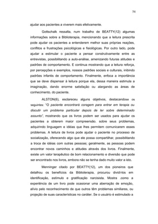 54



ajudar aos pacientes a viverem mais efetivamente.

        Gottschalk ressalta, num trabalho de BEATTY(12) algumas
informações sobre a Biblioterapia, mencionando que a leitura prescrita
pode ajudar os pacientes a entenderem melhor suas próprias reações,
conflitos e frustrações psicológicas e fisiológicas. Por outro lado, pode
ajudar a estimular o paciente a pensar construtivamente entre as
entrevistas, possibilitando a auto-análise, amenizando futuras atitudes e
padrões de comportamento. E continua mostrando que a leitura reforça,
por percepções e exemplos, nossos padrões sociais e culturais, inibindo
padrões infantis de comportamento. Finalmente, enfoca a importância
que se deve dispensar à leitura porque ela, dessa maneira estimula a
imaginação, dando enorme satisfação ou alargando as áreas de
conhecimento. do paciente.

        ALSTON(6), esclareceu alguns objetivos, destacandose os
seguintes: “O paciente encontrará coragem para entrar em terapia ou
discutir um problema particular depois de ler sobre determinado
assunto”, mostrando que os livros podem ser usados para ajudar os
pacientes a obterem maior compreensão. sobre seus problemas,
adquirindo linguagem e idéias que lhes permitem comunicarem esses
problemas. A leitura de livros pode ajudar o paciente no processo de
socialização, oferecendo algo que ele possa compartilhar, possibilitando
a troca de idéias com outras pessoas; geralmente, as pessoas podem
encontrar novos caminhos e atitudes através dos livros. Finalmente,
existe um valor terapêutico de bom relacionamento e diversão que pode
ser encontrado nos livros, embora não se tenha dado muito valor a isto.

       Menninger citado por BEATTY(12), um dos pioneiros que
detalhou os benefícios da Biblioterapia, procurou dividí-los em
identificação, estímulo e gratificação narcisista. Mostra .como a
experiência de um livro pode ocasionar uma aberração de emoção,
alívio pelo reconhecimento de que outros têm problemas similiares, ou
projeção de suas características no caráter. Se o usuário é estimulado a
 