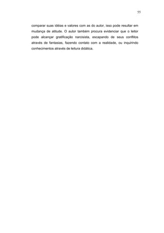 55



comparar suas idéias e valores com as do autor, isso pode resultar em
mudança de atitude. O autor também procura evidenciar que o leitor
pode alcançar gratificação narcisista, escapando de seus conflitos
através de fantasias, fazendo contato com a realidade, ou inquirindo
conhecimentos através de leitura didática.
 