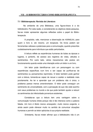 56



   VII – O BIBOIOTECÁRIO COMO BIBLIOTERAPEUTA


7.1 Biblioterapeuta: Revisão de Literatura

      No ambiente de uma Biblioteca, uma figura-chave é a do
bibliotecário. Por esta razão, e considerando os objetivos desta pesquisa,
faz-se mister apresentar algumas reflexões sobre o papel do Biblio-
terapeuta.

        A propósito, vale, mencionar a observação de HORNE(34), para
quem o livro é, ele mesmo, um terapeuta. Os livros podem ser
ferramentas valiosas e poderosas para a comunicação, quando prescritos
cuidadosamente para indivíduos que estão perturbados.

        A leitura reflete as experiências humanas de todas as épocas e
lugares, e portanto, dá acesso aos registros de vidas, atitudes e
sentimentos. Por outro lado, vários mecanismos são postos em
funcionamento quando existe uma interação entre um leitor e um livro.

        Um leitor pode identificar-se com um personagem ou com
experiências específicas num livro e ser capaz de purificar-se de
sentimentos ou pensamentos reprimidos. O leitor também pode ganhar
com a leitura, tomando-se capaz de recuar e aceitar a realidade mais
prontamente. Ao ler e aprender que um problema não é único, o
problema parece menos amendrontador. O leitor pode conseguir um
sentimento de universalidade, com a percepção de que não está sozinho
com seus problemas no mundo e de que pode também ajudar a reduzir
os sentimentos de inferioridade porventura existentes.

        Constata-se que a leitura tem uma vantagem sobre a
comunicação humana direta porque não é tão intensiva como a palavra
falada. Um livro é Muito menos ameaçador, muito menos exigente, e
ainda assim pode oferecer muito no sentido de comunicar situações
humanas e permitir ao leitor aplicá-las à sua própria realidade.

        Entretanto, faz-se mister afirmar que o bibliotecário não é um
 