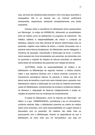 57



anjo, servindo aos desafortunados doentes e nem uma figura autoritária e
ameaçadora.    Ele   é,   ou   deveria   ser,   um   instrutor   profissional
amadurecido, responsável, realizando competentemente uma tarefa
importante.

        Estudos sobre a importância do bibliotecário foram apresentados
por Menninger, no artigo de HORNE(34), delineando as possibilidades
tanto do médico como do bibliotecário no programa de tratamento . Ao
médico caberia a responsabilidade de indicar o conteúdo da
biblioteca, elaborar uma lista semanal de leituras determinadas para os
pacientes, registrar seus hábitos de leitura, e manter discussões com o
paciente sobre leituras terapêuticas. Ao bibliotecário seriam delegados: a
mecânica de aquisição, manutenção e distribuição de livros; o conheci-
mento pessoal dos livros emprestados aos pacientes; as entrevistas com
os pacientes a respeito de reações às leituras prescritas; os relatórios
sobre êxitos de comentários dos pacientes com relação às leituras.

        ALSTON(6), dividiu as responsabilidades do médico e do
bibliotecário na Biblioterapia da seguinte maneira: o médico deveria
saber o que esperava alcançar com a leitura prescrita, sumarizar os
mecanismos psicológicos básicos do paciente e indicar que tipo de
leitura seria de beneficio e qual outro seria indicado para o paciente. Aos
bibliotecários caberia a elaboração de uma lista do material comumente
usado em Biblioterapia, conhecimentos de enredos e problemas tratados
na literatura e .disposição de observar inteligentemente e avaliar as
reações do paciente e/ou as mudanças de comportamento.

        O papel do bibliotecário, como foi descrito por Menninger em
Alston, é o que HANNINGAN(32), consideraria o de um farmacêutico,
conforme explícita. Nele, o bibliotecário preenche as ordens do médico
sobre livros prescritos, com certa responsabilidade em sugerir leituras e
discussões com os pacientes. Os médicos não estão mais se
preocupando com a Biblioterapia, ficando na dependência de que o
bibliotecário se tome mais que um farmacêutico, que seja um
 