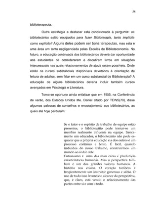 58



biblioterapeuta.

        Outra estratégia a destacar está condicionada à pergunta: os
bibliotecários estão equipados para fazer Biblioterapia, tanto implícita
como explícita? Alguns deles podem ser bons terapeutas, mas esta é
uma área um tanto negligenciada pelas Escolas de Biblioteconomia. No
futuro, a educação continuada dos bibliotecários deverá dar oportunidade
aos estudantes de considerarem e discutirem livros em situações
interpessoais nas quais relacionamentos de ajuda sejam possíveis. Onde
estão os cursos substanciais disponíveis devotados à orientação de
leitura de adultos, sem falar em um curso substancial de Biblioterapia? A
educação de alguns bibliotecários deveria incluir também cursos
avançados em Psicologia e Literatura.

        Toma-se oportuno ainda enfatizar que em 1955, na Conferência
de verão, dos Estados Unidos Me. Daniel citado por TEWS(70), disse
algumas palavras de conselhos e encorajamento aos bibliotecários, as
quais até hoje perduram:



                       Se o fator e o espírito de trabalho de equipe estão
                       presentes, o bibliotecátio pode tornar-se um
                       membro realmente influente na equipe. Basica-
                       mente um educador, o bibliotecário não pode es-
                       quecer que a própria educação e a dos outros é um
                       processo contínuo e lento. É fácil, quando
                       imbuídos do nosso trabalho, construirmos um
                       mundo ao redor dele.
                       Entusiasmo é uma das mais caras e produtivas
                       características humanas. Mas a perspectiva tam-
                       bem é um dos grandes valores humanos. A
                       história nos ensina. O coração também é
                       freqüentemente um instrutor generoso e sábio. O
                       uso de tudo isso favorece o alcance da perspectiva,
                       que, é claro, está vendo o relacionamento das
                       partes entre si e com o todo.
 