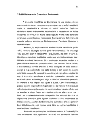 59



7.2 O Biblioterapeuta: Educação e Treinamento



      A crescente importância da Biblioterapia na vida diária pode ser
comprovada como um comportamento complexo, de grande importância
social, já reconhecido e utilizado por muitas profissões. Conforme
referências feitas anteriormente, reconhece-se a necessidade de novas
disciplinas no currículo do futuro biblioterapeuta. Nesta parte, será feita
uma breve apresentação da necessidade de um programa de treinamento
especial incluindo aspectos de Biblioteconomia, Psicologia, Literatura e
Aconselhamento.
        KINNEY(38) especialista em Biblioteconomia institucional já em
1962, solicitava educação especial para o biblioterapeuta. No seu artigo
THE BIBLIOTHERAPY PROGRAM: REQUlRElMIENTS FOR TRAINING,
identifica as seguintes qualidades ideais para um biblioterapeuta: esta-
bilidade emocional, bem-estar físico, qualidades especiais, caráter e a
personalidade necessária para um trabalho com pessoas. Bem sucedido,
o biblioterapeuta deverá entender a meta desejada em cada ocasião,
aceitar a responsabilidade pela ação tomada e ser capaz de assumir
autoridade, quando for necessário. A autora vai mais além, enfatizando
que é imperativo reconhecer e controlar preconceitos pessoais, ser
receptivo à nova aprendizagem, dirigir e canalizar sentimentos pessoais,
de maneira a não impedir sua ajuda a outros. Como biblioterapeuta,
precisa assumir responsabilidade pela seleção de material de leitura; suas
seleções deveriam ser baseadas na compreensão de causa e efeito, pois
se vinculam a fatores físicos, emocionais e culturais relacionados com o
leitor. Ser compreensivo quando uma pessoa fala e o outro escuta é de
importância primordial para alguém submetido a essa modalidade da
Biblioteconomia. A autora também inclui na sua lista de critérios para um
bom biblioterapeuta, pelo menos, uma dúzia de outras habilidades e
características importantes.
        Buscando as qualificações dos biblioterapeutas, RONGIONE(60),
uma década mais tarde, apresentou uma outra lista de critérios, bastante
 