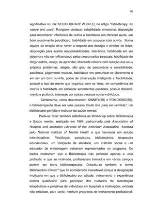 60



significativa no CATHOLICLIBRARY W.ORLD, no artigo ''Biblioterapy: its
nature and uses”. Rongione destaca: estabilidade emocional, disposição
para reconhecer infortúnios de outros e habilidade em oferecer ajuda, um
bom ajustamento psicológico, habilidade em cooperar com outros. Numa
equipe de terapia deve haver o respeito aos desejos e direitos do leitor,
disposição para aceitar responsabilidades, tolerância, habilidade em ser
objetivo e não ser influenciado pelos preconceitos pessoais; habilidade de
dirigir outros, desejo de aprender, liberdade relativa com relação aos seus
próprios problemas, alegria, alto grau de perspicácia e sensibilidade,
paciência, julgamento maduro, habilidade em comunicar-se claramente e
em ser um bom ouvinte, poder de observação inteligente e flexibilidade;
possuir o tipo de mente que organiza bem os fatos; ter competência de
instruir e habilidade em canalizar sentimentos pessoais; possuir discerni-
mento e profundo interesse por outras pessoas como indivíduos.
          Certamente, como descreveram KINNEY(38) e RONGIONE(60),
o biblioterapeuta deve ser uma pessoa 'muito boa para ser verdade”, um
bibliotecário perfeito e instrutor da saúde mental.
       Pode-se fazer também referência ao Workshop sobre Biblioterapia
e Saúde mental, realizado em 1964, patrocinado pela Association of
Hospital and Institution Libraries of the American Association, fundada
pelo National institute of Mental Health e que favorecia um estudo
interdisciplinar.   Psicólogos,   psiquiatras,    bibliotecários,   terapeutas
educacionais, um terapeuta de atividade, um instrutor social e um
educador de enfermagem estiveram representados no programa. Os
dados mostraram que a Biblioterapia não pertence apenas a uma
profissão e que se motivado, profissionais treinados em vários campos
podem      ser   bons   biblioterapeutas.   Discutiu-se   também      o   termo
Bibliotecário Clínico'" que foi considerado inaceitável porque a designação
implicaria em que o bibliotecário por atitude, treinamento e experiência
estaria   qualificado   para   participar   dos   cuidados   de     reabilitação
terapêuticas e paliativas de indivíduos em hospitais e instituições, embora
não existisse, para tanto, nenhum programa de treinamento profissional.
 