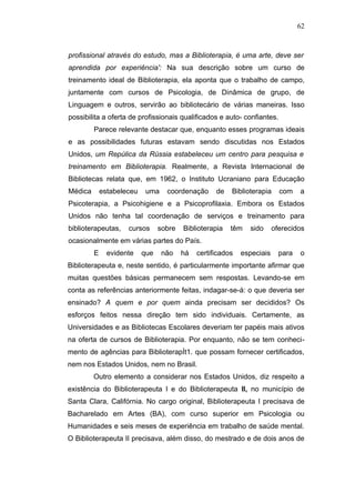 62



profissional através do estudo, mas a Biblioterapia, é uma arte, deve ser
aprendida por experiência': Na sua descrição sobre um curso de
treinamento ideal de Biblioterapia, ela aponta que o trabalho de campo,
juntamente com cursos de Psicologia, de Dinâmica de grupo, de
Linguagem e outros, servirão ao bibliotecário de várias maneiras. Isso
possibilita a oferta de profissionais qualificados e auto- confiantes.
         Parece relevante destacar que, enquanto esses programas ideais
e as possibilidades futuras estavam sendo discutidas nos Estados
Unidos, um Repúlica da Rússia estabeleceu um centro para pesquisa e
treinamento em Biblioterapia. Realmente, a Revista lnternacional de
Bibliotecas relata que, em 1962, o Instituto Ucraniano para Educação
Médica       estabeleceu    uma    coordenação      de   Biblioterapia     com    a
Psicoterapia, a Psicohigiene e a Psicoprofilaxia. Embora os Estados
Unidos não tenha tal coordenação de serviços e treinamento para
biblioterapeutas,    cursos      sobre   Biblioterapia   têm   sido      oferecidos
ocasionalmente em várias partes do País.
         E     evidente    que    não    há   certificados   especiais     para   o
Biblioterapeuta e, neste sentido, é particularmente importante afirmar que
muitas questões básicas permanecem sem respostas. Levando-se em
conta as referências anteriormente feitas, indagar-se-á: o que deveria ser
ensinado? A quem e por quem ainda precisam ser decididos? Os
esforços feitos nessa direção tem sido individuais. Certamente, as
Universidades e as Bibliotecas Escolares deveriam ter papéis mais ativos
na oferta de cursos de Biblioterapia. Por enquanto, não se tem conheci-
mento de agências para BiblioterapÍt1. que possam fornecer certificados,
nem nos Estados Unidos, nem no Brasil.
         Outro elemento a considerar nos Estados Unidos, diz respeito a
existência do Biblioterapeuta I e do Biblioterapeuta II, no município de
Santa Clara, Califórnia. No cargo original, Biblioterapeuta I precisava de
Bacharelado em Artes (BA), com curso superior em Psicologia ou
Humanidades e seis meses de experiência em trabalho de saúde mental.
O Biblioterapeuta II precisava, além disso, do mestrado e de dois anos de
 