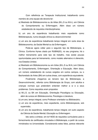 64



            Com referência ao Terapeuta Institucional, trabalhando como
membro de uma equipe ele deveria ter:
a) Mestrado de Biblioteconomia ou de Artes (M.L.S ou M.A.), em Ciência
      do Comportamento ou Enfermagem. Além disso um número
      estabelecido de requisitos interdisciplinares;

b)     um    ano   de   experiência   trabalhando      meio   expediente   como
Biblioterapeuta, numa situação clínica ou desenvolvimental;

c) um ano de experiência trabalhando tempo integral em outra área da
Biblioteconomia, da Saúde Mental ou da Enfermagem;
            Pode-se agora voltar para o segundo tipo de Biblioterapia, a
Clínica. Conforme Hynes citado por RUBIN(63), no seu programa, há o
melhor treinamento para este tipo de trabalho, mas existe poucas
oportunidades para tal treinamento, como modelo alternativo é oferecido,
nos Estados Unidos:
a) Mestrado em Biblioteconomia ou em Artes (M.L.S ou M.A.) em Ciência
do Comportamento, Enfermagem, Orientação e Educação. Além disso,
um número estabelecido de cursos exigidos em outros campos, ou o
Bacharelado de Artes (BA) em outras áreas, com experiência equivalente.
            Finalmente chegamos ao terceiro tipo de Biblioterapia, a
Desenvolvimental,, referida como Biblioterapia de Grupo, com adultos e
crianças normais que pretendem entender melhor a si e a seus
problemas. Como requisitos eram propostos:
a) M.L.S. ou BA em Educação, Orientação Psicológica ou Educação,
     além de cursos em Biblioteconomia, Psicologia e Literatura;
b) um ano, tempo integral, como Professor orientador ou Bibliotecário;
c) um ano de experiência, meio expediente, como Biblioterapeuta, sob
     supervisão;
d) um ano de experiência, trabalhando tempo integral, em outro aspecto
     da Ciência da Saúde Mental, Educação ou Enfermagem.
            Isto seria a síntese, em te11llOS de requisitos curriculares para o
fornecimento de certificados vinculados à Biblioterapia, a partir de cursos
ministrados na Universidade. Considerando estes fatos, parece relevante
 