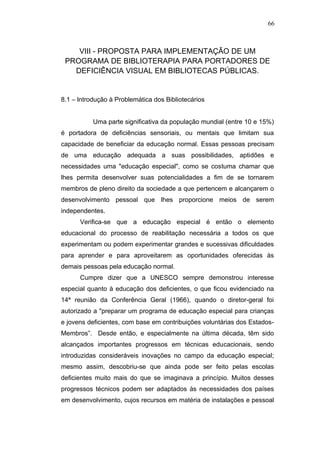 66



    VIII - PROPOSTA PARA IMPLEMENTAÇÃO DE UM
 PROGRAMA DE BIBLIOTERAPIA PARA PORTADORES DE
   DEFICIÊNCIA VISUAL EM BIBLIOTECAS PÚBLICAS.


8.1 – lntrodução à Problemática dos Bibliotecários


           Uma parte significativa da população mundial (entre 10 e 15%)
é portadora de deficiências sensoriais, ou mentais que limitam sua
capacidade de beneficiar da educação normal. Essas pessoas precisam
de uma educação adequada a suas possibilidades, aptidões e
necessidades uma "educação especial", como se costuma chamar que
lhes permita desenvolver suas potencialidades a fim de se tornarem
membros de pleno direito da sociedade a que pertencem e alcançarem o
desenvolvimento pessoal que lhes proporcione meios de serem
independentes.
      Verifica-se que a educação especial é então o elemento
educacional do processo de reabilitação necessária a todos os que
experimentam ou podem experimentar grandes e sucessivas dificuldades
para aprender e para aproveitarem as oportunidades oferecidas às
demais pessoas pela educação normal.
      Cumpre dizer que a UNESCO sempre demonstrou interesse
especial quanto à educação dos deficientes, o que ficou evidenciado na
14ª reunião da Conferência Geral (1966), quando o diretor-geral foi
autorizado a "preparar um programa de educação especial para crianças
e jovens deficientes, com base em contribuições voluntárias dos Estados-
Membros”. Desde então, e especialmente na última década, têm sido
alcançados importantes progressos em técnicas educacionais, sendo
introduzidas consideráveis inovações no campo da educação especial;
mesmo assim, descobriu-se que ainda pode ser feito pelas escolas
deficientes muito mais do que se imaginava a princípio. Muitos desses
progressos técnicos podem ser adaptados às necessidades dos países
em desenvolvimento, cujos recursos em matéria de instalações e pessoal
 