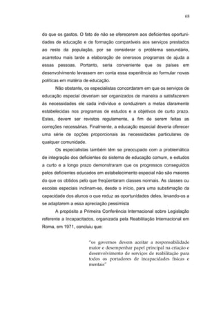 68



do que os gastos. O fato de não se oferecerem aos deficientes oportuni-
dades de educação e de formação comparáveis aos serviços prestados
ao resto da população, por se considerar o problema secundário,
acarretou mais tarde a elaboração de onerosos programas de ajuda a
essas pessoas. Portanto, seria conveniente que os países em
desenvolvimento levassem em conta essa experiência ao formular novas
políticas em matéria de educação.
      Não obstante, os especialistas concordaram em que os serviços de
educação especial deveriam ser organizados de maneira a satisfazerem
às necessidades ele cada indivíduo e conduzirem a metas claramente
estabelecidas nos programas de estudos e a objetivos de curto prazo.
Estes, devem ser revistos regulamente, a fim de serem feitas as
correções necessárias. Finalmente, a educação especial deveria oferecer
uma série de opções proporcionais às necessidades particulares de
qualquer comunidade.
      Os especialistas também têm se preocupado com a problemática
de integração dos deficientes do sistema de educação comum, e estudos
a curto e a longo prazo demonstraram que os progressos conseguidos
pelos deficientes educados em estabelecimento especial não são maiores
do que os obtidos pelo que freqüentaram classes normais. As classes ou
escolas especiais inclinam-se, desde o início, para uma substimação da
capacidade dos alunos o que reduz as oportunidades deles, levando-os a
se adaptarem a essa apreciação pessimista
      A propósito a Primeira Conferência lnternacional sobre Legislação
referente a Incapacitados, organizada pela Reabilitação lnternacional em
Roma, em 1971, concluiu que:


                       “os governos devem aceitar a responsabilidade
                       maior e desempenhar papel principal na criação e
                       desenvolvimento de serviços de reabilitação para
                       todos os portadores de incapacidades físicas e
                       mentais”
 