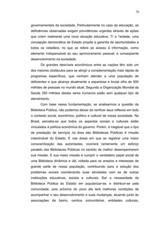 70



governamentais da sociedade. Particularmente no caso da educação, as
deficiências observadas exigem providências urgentes através de ações
que criem realmente uma nova situação educativa. ? a 'erdade, uma
concepção democrática de Estado propõe a garantia de oportunidades a
todos os cidadãos, no que se refere ao acesso à informação, como
elemento indispensável ao seu aprimoramento pessoal, e conseqüente
desenvolvimento na sociedade.
      Os grandes desníveis econômicos entre as nações têm sido um
dos maiores obstáculos para se atingir a complementação mais rápida de
programas específicos, que venham atender a uma população de
deficientes e que alcança atualmente a espantosa e brutal cifra de 500
milhões de pessoas no mundo atual. Segundo a Organização Mundial da
Saúde 350 milhões destes seres humanos estão sem qualquer tipo de
atendimento.
      Com base nessa fundamentação, se analisarmos a questão da
Biblioteca Pública, não podemos deixar de verificar seus reflexos em todo
o contexto social, econômico, político e cultural de nossa sociedade. No
Brasil, percebe-se que todos os aspectos sociais e culturais estão
vinculados à política econômica do governo. Porém, é inegável que o tipo
de prestação de serviços na área das Bibliotecas Públicas é missão
indeclinável do Estado. E nas áreas em que se registrar uma maior
conscientização das autoridades, ocorrerá certamente um esforço
paralelo das Bibliotecas Públicas no sentido de melhor desempenharem
sua missão. E sua maior missão é cumprir o verdadeiro papel social de
uma Biblioteca dinâmica e útil, voltada para os anseios e interesses de
grande parte de nossa população, contribuindo para a solução dos
problemas sociais coordenando suas atividades com as de outras
instituições educativas, sociais e culturais. Daí a necessidade da
Biblioteca Pública do Estado em popularizar-se, e distribuir-se pela
comunidade, pois próxima do povo ela terá melhores condições de
acompanhar o seu desenvolvimento e suas mudanças, atuando junto às
associações de bairro, centros      comunitários, entidades     culturais,
 