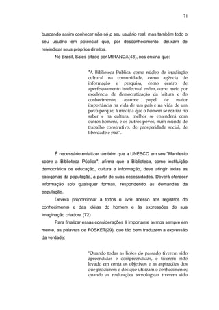 71



buscando assim conhecer não só p seu usuário real, mas também todo o
seu usuário em potencial que, por desconhecimento, dei.xam de
reivindicar seus próprios direitos.
       No Brasil, Sales citado por MIRANDA(48), nos ensina que:


                         "A Biblioteca Pública, como núcleo de irradiação
                         cultural na comunidade, como agência de
                         informação e pesquisa, como centro de
                         aperfeiçoamento intelectual enfim, como meio por
                         excelência de democratização da leitura e do
                         conhecimento,     assume     papel   de   maior
                         importância na vida de um país e na vida de um
                         povo porque, à medida que o homem se realiza no
                         saber e na cultura, melhor se entenderá com
                         outros homens, e os outros povos, num mundo de
                         trabalho construtivo, de prosperidade social, de
                         liberdade e paz”.



       É necessário enfatizar também que a UNESCO em seu "Manifesto
sobre a Biblioteca Pública", afirma que a Biblioteca, como instituição
democrática de educação, cultura e informação, deve atingir todas as
categorias da população, a partir de suas necessidades. Deverá oferecer
informação sob quaisquer formas, respondendo às demandas da
população.
       Deverá proporcionar a todos o livre acesso aos registros do
conhecimento e das idéias do homem e às expressões de sua
imaginação criadora.(72)
       Para finalizar essas considerações é importante termos sempre em
mente, as palavras de FOSKET(29), que tão bem traduzem a expressão
da verdade:


                         "Quando todas as lições do passado tiverem sido
                         apreendidas e compreendidas, e tiverem sido
                         levado em conta os objetivos e as aspirações dos
                         que produzem e dos que utilizam o conhecimento;
                         quando as realizações tecnológicas tiverem sido
 