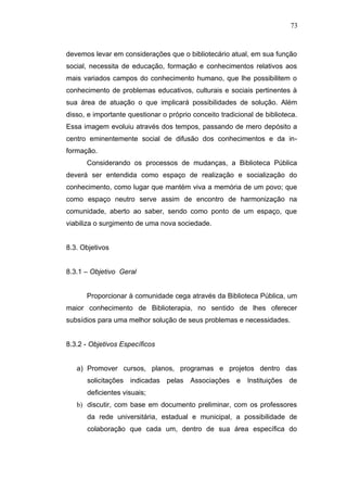 73



devemos levar em considerações que o bibliotecário atual, em sua função
social, necessita de educação, formação e conhecimentos relativos aos
mais variados campos do conhecimento humano, que lhe possibilitem o
conhecimento de problemas educativos, culturais e sociais pertinentes à
sua área de atuação o que implicará possibilidades de solução. Além
disso, e importante questionar o próprio conceito tradicional de biblioteca.
Essa imagem evoluiu através dos tempos, passando de mero depósito a
centro eminentemente social de difusão dos conhecimentos e da in-
formação.
      Considerando os processos de mudanças, a Biblioteca Pública
deverá ser entendida como espaço de realização e socialização do
conhecimento, como lugar que mantém viva a memória de um povo; que
como espaço neutro serve assim de encontro de harmonização na
comunidade, aberto ao saber, sendo como ponto de um espaço, que
viabiliza o surgimento de uma nova sociedade.


8.3. Objetivos


8.3.1 – Objetivo Geral


      Proporcionar à comunidade cega através da Biblioteca Pública, um
maior conhecimento de Biblioterapia, no sentido de lhes oferecer
subsídios para uma melhor solução de seus problemas e necessidades.


8.3.2 - Objetivos Específicos


   a) Promover cursos, planos, programas e projetos dentro das
      solicitações indicadas pelas Associações e Instituições de
      deficientes visuais;
   b) discutir, com base em documento preliminar, com os professores
      da rede universitária, estadual e municipal, a possibilidade de
      colaboração que cada um, dentro de sua área específica do
 