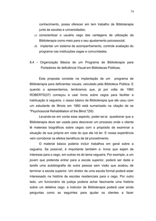 74



        conhecimento, possa oferecer em tem trabalho de Biblioterapia
        junto às escolas e universidades;
   c) conscientizar o usuário cego das vantagens de utilização da
        Biblioterapia como meio para o seu ajustamento psicossocial;
   d)   implantar um sistema de acompanhamento, controle avaliação do
        programa nas instituições cegas e comunidades.


8.4 - Organização Básica de um Programa de Biblioterapia para
         Portadores de deficiência Visual em Bibliotecas Públicas.


        Esta proposta consiste na implantação de um          programa de
Biblioterapia para deficientes visuais, veiculado pela Biblioteca Pública. E
quando o apresentamos, lembramos que, já por volta de 1960
ROBERTS(57) começou a usar livros sobre cegos para facilitar a
habituação à cegueira. c cesso básico de Biblioterapia que ele usou com
um estudante de Illinois em 1960 está sumarizado na citação de se
"Psychosocial Rehabilitation of the Blind."(59)
        Levando-se em conta esse aspecto, poder-se-ia questionar que a
Biblioterapia deve ser usada para descrever um processo onde o cliente
lê materiais biográficos sobre cegos com o propósito de examinar a
situação de sua própria em vista do que ele irá ler. E nossa experiência
vem corroborar os efeitos benéficos de tal procedimento.
        O material básico poderia incluir trabalhos em geral sobre a
cegueira. Se possível, é importante também e: livros que sejam de
interesse para o cego, em outras ire do tema cegueira. Por exemplo, a um
jovem que pretenda entrar para a escola superior, poderá ser dada a
tarefa uma autobiografia de outra pessoa sem visão que acabou de
terminar a escola superior. Um diretor de uma escola formal poderá estar
interessado na história de escolas residenciais para o cego. Por outro
lado, um funcionário da justiça poderia achar fascinante uma história
sobre um detetive cego. a instrutor de Biblioterapia poderá usar ainda
perguntas como as seguintes para ajudar os clientes a fazer
 