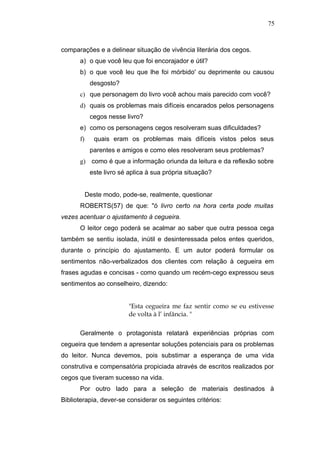 75



comparações e a delinear situação de vivência literária dos cegos.
      a) o que você leu que foi encorajador e útil?
      b) o que você leu que lhe foi mórbido' ou deprimente ou causou
            desgosto?
      c) que personagem do livro você achou mais parecido com você?
      d) quais os problemas mais difíceis encarados pelos personagens
            cegos nesse livro?
      e) como os personagens cegos resolveram suas dificuldades?
      f)      quais eram os problemas mais difíceis vistos pelos seus
            parentes e amigos e como eles resolveram seus problemas?
      g) como é que a informação oriunda da leitura e da reflexão sobre
            este livro sé aplica à sua própria situação?


           Deste modo, pode-se, realmente, questionar
      ROBERTS(57) de que: "ó livro certo na hora certa pode muitas
vezes acentuar o ajustamento à cegueira.
      O leitor cego poderá se acalmar ao saber que outra pessoa cega
também se sentiu isolada, inútil e desinteressada pelos entes queridos,
durante o princípio do ajustamento. E um autor poderá formular os
sentimentos não-verbalizados dos clientes com relação à cegueira em
frases agudas e concisas - como quando um recém-cego expressou seus
sentimentos ao conselheiro, dizendo:


                          "Esta cegueira me faz sentir como se eu estivesse
                          de volta à l’ infância. "

      Geralmente o protagonista relatará experiências próprias com
cegueira que tendem a apresentar soluções potenciais para os problemas
do leitor. Nunca devemos, pois substimar a esperança de uma vida
construtiva e compensatória propiciada através de escritos realizados por
cegos que tiveram sucesso na vida.
      Por outro lado para a seleção de materiais destinados à
Biblioterapia, dever-se considerar os seguintes critérios:
 