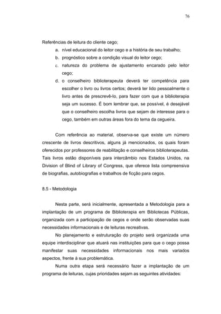 76




Referências de leitura do cliente cego;
      a. nível educacional do leitor cego e a história de seu trabalho;
      b. prognóstico sobre a condição visual do leitor cego;
      c. natureza do problema de ajustamento encarado pelo leitor
          cego;
      d. o conselheiro biblioterapeuta deverá ter competência para
          escolher o livro ou livros certos; deverá ter lido pessoalmente o
          livro antes de prescrevê-Io, para fazer com que a biblioterapia
          seja um sucesso. É bom lembrar que, se possível, é desejável
          que o conselheiro escolha livros que sejam de interesse para o
          cego, também em outras áreas fora do tema da cegueira.


      Com referência ao material, observa-se que existe um número
crescente de livros descritivos, alguns já mencionados, os quais foram
oferecidos por professores de reabilitação e conselheiros biblioterapeutas.
Tais livros estão disponíveis para intercâmbio nos Estados Unidos, na
Division of Blind of Library of Congress, que oferece lista compreensiva
de biografias, autobiografias e trabalhos de ficção para cegos.


8.5 - Metodologia


      Nesta parte, será inicialmente, apresentada a Metodologia para a
implantação de um programa de Biblioterapia em Bibliotecas Públicas,
organizada com a participação de cegos e onde serão observadas suas
necessidades informacionais e de leituras recreativas.
      No planejamento e estruturação do projeto será organizada uma
equipe interdisciplinar que atuará nas instituições para que o cego possa
manifestar   suas   necessidades    informacionais   nos   mais   variados
aspectos, frente à sua problemática.
      Numa outra etapa será necessário fazer a implantação de um
programa de leituras, cujas prioridades sejam as seguintes atividades:
 