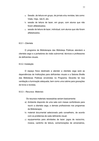 77



       a. Sessão .de leitura em grupo, de jornais e/ou revistas, tais como:
          Visão, Veja.. Isto E, etc;
       b. sessão de leitura de lazer, em grupo, com alunos que não
          foram alfabetizados;
       c. sessão de leitura de lazer, individual, com alunos que não foram
          alfabetizados.




8.5.1 - Clientela


       O programa de Biblioterapia das Biblioteqs Públicas atenderá a
clientela cega e a portadores de visão subnormal, técnicos e professores
de deficientes visuais.


8.5.2. Instalação


       O espaço físico destinado a atender a clientela cega será as
dependências de Instituições para deficientes visuais e a Setores Braille
das Bibliotecas Públicas envolvidas no Programa. Deverão ter boa
ventilação e iluminação adequada, bem como uma cabine para gravações
de livros e revistas.


8.5.3 – Recursos Materiais


        Os recursos materiais necessárias seriam basicamente:
       a) Ambiente dispondo de uma sala com mesas confortáveis para
          reunir a clientela cega, e demais profissionais nos programas
          de Biblioterapia;
       b) material documental selecionado pelo conselheiro, de acordo
          com os problemas de cada deficiente visual;
       c) equipamentos para atividades de lazer: jogos de raciocínio,
          música, cantinho de leitura, comemorações de aniversários,
 