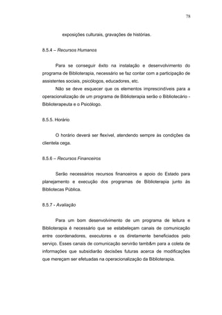 78



          exposições culturais, gravações de histórias.


8.5.4 – Recursos Humanos


      Para se conseguir êxito na instalação e desenvolvimento do
programa de Biblioterapia, necessário se faz contar com a participação de
assistentes sociais, psicólogos, educadores, etc.
      Não se deve esquecer que os elementos imprescindíveis para a
operacionalização de um programa de Biblioterapia serão o Bibliotecário -
Biblioterapeuta e o Psicólogo.


8.5.5. Horário


      O horário deverá ser flexível, atendendo sempre às condições da
clientela cega.


8.5.6 – Recursos Financeiros


      Serão necessários recursos financeiros e apoio do Estado para
planejamento e execução dos programas de Biblioterapia junto às
Bibliotecas Pública.


8.5.7 - Avaliação


      Para um bom desenvolvimento de um programa de leitura e
Biblioterapia é necessário que se estabeleçam canais de comunicação
entre coordenadores, executores e os diretamente beneficiados pelo
serviço. Esses canais de comunicação servirão tamb&m para a coleta de
informações que subsidiarão decisões futuras acerca de modificações
que mereçam ser efetuadas na operacionalização da Biblioterapia.
 