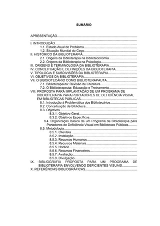 8



                                                   SUMÁRIO


APRESENTAÇÃO..........................................................................................
........................................................................................................................
I. INTRODUÇÃO............................................................................................
           1.1. Estado Atual do Problema............................................................
           1.2. Situação Mundial do Cego...........................................................
II. HISTÓRICO DA BIBLIOTERAPIA.............................................................
           2.1. Origens da Biblioterapia na Biblioteconomia...............................
           2.2. Origens da Biblioterapia na Psicologia........................................
III. ORIGENS E TERMINOLOGIA DA BIBLIOTERAPIA...............................
IV. CONCEITUAÇÃO E DEFINIÇÕES DA BIBLIOTERAPIA........................
V. TIPOLOGIA E SUBDIVISÕES DA BIBLIOTERAPIA................................
VI. OBJETIVOS DA BIBLIOTERAPIA............................................................
VII. O BIBOIOTECÁRIO COMO BIBLIOTERAPAUTA..................................
           7.1. Biblioterapeuta: Revisão de Literatura.........................................
           7.2. O Biblioterapeuta: Educação e Treinamento...............................
VIII. PROPOSTA PARA IMPLANTAÇÃO DE UM PROGRAMA DE
       BIBOIOTERAPIA PARA PORTADORES DE DEFICIÊNCIA VISUAL
       EM BIBLIOTECAS PÚBLICAS...............................................................
           8.1. Introdução à Problemática dos Bibliotecários..............................
           8.2. Conceituação de Biblioteca..........................................................
           8.3. Objetivos.......................................................................................
                     8.3.1. Objetivo Geral.................................................................
                     8.3.2. Objetivos Específicos.....................................................
               8.4. Organização Básica de um Programa de Biblioterapia para
                  Portadores de Deficiência Visual em Bibliotecas Públicas..........
           8.5. Metodologia..................................................................................
                     8.5.1. Clientela..........................................................................
                     8.5.2. Instalação........................................................................
                     8.5.3. Recursos Humanos........................................................
                     8.5.4. Recursos Materiais.........................................................
                     8.5.5. Horário............................................................................
                     8.5.6. Recursos Financeiros.....................................................
                     8.5.7. Avaliação........................................................................
                     8.5.8. Divulgação......................................................................
IX. BIBLIOGRAFIA PROPOSTA PARA UM PROGRAMA DE
         BIBLIOTERAPIA ENVOLVENDO DEFICIENTES VISUAIS.................
X. REFERÊNCIAS BIBLIOGRÁFICAS..........................................................
 