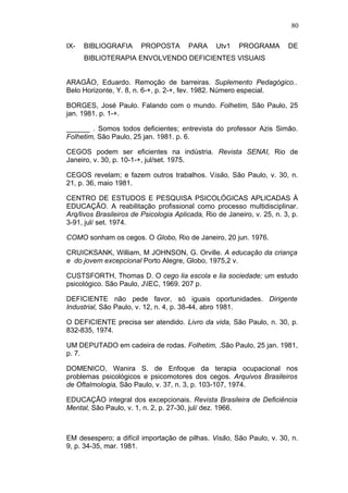 80

IX-   BIBLIOGRAFIA      PROPOSTA        PARA     Utv1    PROGRAMA        DE
      BIBLIOTERAPIA ENVOLVENDO DEFICIENTES VISUAIS


ARAGÃO, Eduardo. Remoção de barreiras. Suplemento Pedagógico..
Belo Horizonte, Y. 8, n. 6-+, p. 2-+, fev. 1982. Número especial.

BORGES, José Paulo. Falando com o mundo. Folhetim, São Paulo, 25
jan. 1981. p. 1-+.

______ . Somos todos deficientes; entrevista do professor Azis Simão.
Folhetim, São Paulo, 25 jan. 1981. p. 6.

CEGOS podem ser eficientes na indústria. Revista SENAI, Rio de
Janeiro, v. 30, p. 10-1-+, jul/set. 1975.

CEGOS revelam; e fazem outros trabalhos. Visão, São Paulo, v. 30, n.
21, p. 36, maio 1981.

CENTRO DE ESTUDOS E PESQUISA PSICOLÓGICAS APLICADAS À
EDUCAÇÃO. A reabilitação profissional como processo multidisciplinar.
Arq/livos Brasileiros de Psicologia Aplicada, Rio de Janeiro, v. 25, n. 3, p.
3-91, jul/ set. 1974.

COMO sonham os cegos. O Globo, Rio de Janeiro, 20 jun. 1976.

CRUICKSANK, William, M JOHNSON, G. Orville. A educação da criança
e do jovem excepcional Porto Alegre, Globo, 1975,2 v.

CUSTSFORTH, Thomas D. O cego lia escola e lia sociedade; um estudo
psicológico. São Paulo, JIEC, 1969. 207 p.

DEFICIENTE não pede favor, só iguais oportunidades. Dirigente
Industrial, São Paulo, v. 12, n. 4, p. 38-44, abro 1981.

O DEFICIENTE precisa ser atendido. Livro da vida, São Paulo, n. 30, p.
832-835, 1974.

UM DEPUTADO em cadeira de rodas. Folhetim, .São Paulo, 25 jan. 1981,
p. 7.

DOMENICO, Wanira S. de Enfoque da terapia ocupacional nos
problemas psicológicos e psicomotores dos cegos. Arquivos Brasileiros
de Oftalmologia, São Paulo, v. 37, n. 3, p. 103-107, 1974.

EDUCAÇÃO integral dos excepcionais. Revista Brasileira de Deficiência
Mental, São Paulo, v. 1, n. 2, p. 27-30, jul/ dez. 1966.



EM desespero; a difícil importação de pilhas. Visão, São Paulo, v. 30, n.
9, p. 34-35, mar. 1981.
 
