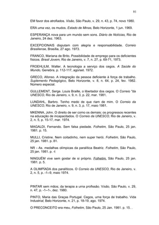 81

EM favor dos atrofiados. Visão, São Paulo, v. 29, n. 43, p. 74, novo 1980.

ERA uma vez, os mudos. Estado de Minas, Belo Horizonte, 1 jun. 1969.

ESPERANÇA nova para um mundo sem sons. Diário de Notícias, Rio de
Janeiro, 24 dez. 1963.

EXCEPCIONAIS disputam com alegria e responsabilidade. Correio
Brasiliense, Brasília, 27 ago. 1973.

FRANCO, Mariana de Brito. Possibilidade de emprego para os deficientes
físicos. Brasil Jovem, Rio de Janeiro, v. 7, n. 27, p. 69-71, 1973.

FROEHLILM, Walter. A tecnologia a serviço dos cegos. A Saúde do
Mundo, Genebra, p. 112-117, ago/set. 1972.

GRECO, Afonso. A integração da pessoa deficiente à força de trabalho.
Suplemento Pedagógico, Belo Horizonte, v. 8, n. 64, p. 24, fev. 1982.
Número especial.

GULLEMENT, Serge. Louis Braille, o libertador dos cegos. O Correio "da
UNESCO, Rio de Janeiro, v. 9, n. 3, p. 22, mar. 1981.

LUNDAHL, Barbro. Tenho medo de que riam de mim. O Correio da
UNESCO, Rio de Janeiro, v. 9, n. 3, p. 17, maio 1981.

MKENNA, John. O direito de ser como os demais; os progressos recentes
na educação de incapacitados. O Correio da UNESCO, Rio de Janeiro, v.
2, n. 5, p. 15-17, mar. 1974.

MAGALDI, Fernando. Sem falsa piedade. Folhetim, São Paulo, 25 jan.
1981. p. 15.

MULLI, Cristine. Nem coitadinho, nem super herói. Folhetim, São Paulo,
25 jan. 1981. p. 81.

NR - As. medalhas olímpicas da paralítica Beatriz. Folhetim, São Paulo,
25 jan. 1981. p. -t

NINGUÉM vive sem gostar de si próprio. Folhetim, São Paulo, 25 jan.
1981. p. 5.

A OLIMPÍADA dos paralíticos. O Correio da UNESCO, Rio de Janeiro, v.
2, n. 5, p. -1--9, maio 1974.



PINTAR sem mãos; da terapia a urna profissão. Visão, São Paulo, v. 29,
n. 47, p. -1--1-, dez. 1980.

PINTO, Maria das Graças Portugal. Cegos, urna força de trabalho. Vida
Industrial, Belo Horizonte, n. 21, p. 18-19, ago. 1974.

O PRECONCEITO era meu, Folhetim, São Paulo, 25 Jan. 1981. p. 15. .
 