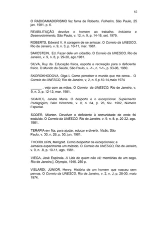82

O RADIOAMADORISMO fez fama de Roberto. Folhetim, São Paulo, 25
jan. 1981. p. 6.

REABILITAÇÃO devolve o homem ao trabalho. Indústria                     e
Desenvolvimento, São Paulo, v. 12, n. 9, p. 14-16, set. 1979.

ROBERTS, Edward V. A coragem de se arriscar. O Correio da UNESCO,
Rio de Janeiro, v. 9, n. 3, p. 10-11, mar. 1981.

SAKCSTEIN, Ed. Fazer dele um cidadão. O Correio da UNESCO, Rio de
Janeiro, v. 9, n. 8, p. 29-30, ago.1981.

SILVA, Ruy da. Educação física, esporte e recreação para o deficiente
físico. O Mundo da Saúde, São Paulo, v. -1-, n. 1-1-, p. 93-96, 1980.

SKOROKHODOVA, Olga L Como perceber o mundo que me cerca... O
Correio da UNESCO, Rio de Janeiro, v, 2, n. 5,p.10-14,maio 1974

______ . vejo com as mãos. O Correio da UNESCO, Rio de Janeiro, v.
9, n. 3, p. 12-13, mar. 1981.

SOARES, Janete Maria. O desporto e o excepcional. Suplemento
Pedagógico, Belo Horizonte, v. 8, n. 64, p. 26, fev. 1982, Número
Especial.

SODER, MIarten. Devolver o deficiente à comunidade de onde foi
excluído. O Correio da UNESCO, Rio de Janeiro, v. 9, n. 8, p. 20-22, ago.
1981.

TERAPIA em fita; para ajudar, educar e divertir. Visão, São
Paulo, v. 30, n. 26, p. 50, jun. 1981.

THORBLURN, Marigold. Como despertar os excepcionais; a
Jamaica experimenta um método. O Correio da UNESCO, Rio de Janeiro,
v. 9, n. .8, p. 10-11, ago. 1981.

VIEGA, José Espínola. A l,ida de quem não vê; memórias de um cego.
Rio de Janeiro,]. Olympio, 1946. 250 p.

VISLARDI, JÚNIOR, Henry. História de um homem que nasceu sem
pernas. O Correio da UNESCO, Rio de Janeiro, v. 2, n. J, p. 28-30, maio
1974.
 