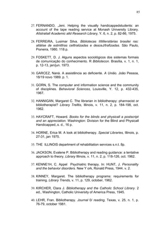 85



27. FERNANDO, ,Jeni. Helping the visually handicappedstudents: an
    account of the tape reading service at Monash University Library.
    AlIstraliall Academic alld Research Library, Y. 6, n. 2, p. 82-86, 1975.

28. FERREiRA, Lusimar Silva. Bibliotecas IIIlillersitárias brasilei ras:
    allálise de estmtllras celltralizadas e desceJ/trafizadas. São Paulo,
    Pioneira, 1980. 118 p.

29. FOSKETT, D. J. Alguns aspectos sociológicos dos sistemas formais
    de comunicação do conhecimento. R Bibliotecon. Brasília, v. 1, n. 1,
    p. 12-13, jan/jun. 1973.

30. GARCEZ, Naná. A assistência ao deficiente. A União. João Pessoa,
    18/19 novo 1989. p. 1.

31. GORN, S. The computer and information science and the community
    of disciplines. Behavioral Sciences, Louisville, Y. 12, p. 432-435,
    1967.

32. HANNIGAN, Margaret C. The librarian in bibliotherapy: phannacist or
    bibliotherapist? Library Trelltis, Illinois, v. 11, n. 2, p. 184-198, oct.
    1962.

33. HAYCRAFT, Howard. Books for the blinds and physicall a postscript
    and an appreciation. Washington: Division for the Blind and Physicall
    Handicapped,.s. d., 16 p.

34. HORNE, Erica M. A look at bibliotherapy. Special Libraries, Illinois, p.
    27-31, jan 1975.

35. THE ILLINOIS department of rehabilitation services s.n.t. 8p.

36. JACKSON, Evalene P. Bibliotherapy and reading guidance: a tentative
    approach to theory. Library Illinois, v. 11, n. 2, p. 118-126, oct. 1962.

37. KENNE1H, C. Appel Psychiatric therapy. In: HUNT, J. Personality
    and the behavior disorders. New Y ork, Ronald Press, 1944. v. 2.

38. KINNEY, Margaret. The bibliotherapy programs: requirements for
    training. Library Trends, v. 11, p. 129, october, 1962.

39. KIRCHER, Clara J. Bibliotherapy and the Catholic School Library. 2
    ed., Washington, Catholic University of America Press, 1945.

40. LEHR, Fran. Bibliotherapy. Journal 0/ reading, Texas, v. 25, n. 1, p.
    76-79, october 1981.
 