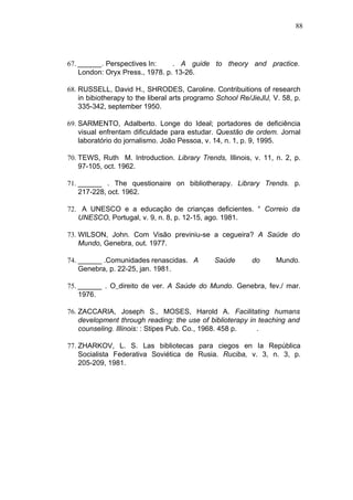 88




67. ______. Perspectives In:     . A guide to theory and practice.
    London: Oryx Press., 1978. p. 13-26.

68. RUSSELL, David H., SHRODES, Caroline. Contribuitions of research
    in bibiotherapy to the liberal arts programo School Re/JieJlJ, V. 58, p.
    335-342, september 1950.

69. SARMENTO, Adalberto. Longe do Ideal; portadores de deficiência
    visual enfrentam dificuldade para estudar. Questão de ordem. Jornal
    laboratório do jornalismo. João Pessoa, v. 14, n. 1, p. 9, 1995.

70. TEWS, Ruth M. Introduction. Library Trends, Illinois, v. 11, n. 2, p.
    97-105, oct. 1962.

71. ______ . The questionaire on bibliotherapy. Library Trends. p.
    217-228, oct. 1962.

72. A UNESCO e a educação de crianças deficientes. ° Correio da
   UNESCO, Portugal, v. 9, n. 8, p. 12-15, ago. 1981.

73. WILSON, John. Com Visão previniu-se a cegueira? A Saúde do
    Mundo, Genebra, out. 1977.

74. ______ .Comunidades renascidas. A          Saúde        do      Mundo.
    Genebra, p. 22-25, jan. 1981.

75. ______ . O direito de ver. A Saúde do Mundo. Genebra, fev./ mar.
    1976.

76. ZACCARIA, Joseph S., MOSES, Harold A. Facilitating humans
    development through reading: the use of biblioterapy in teaching and
    counseling. Illinois: : Stipes Pub. Co., 1968. 458 p.  .

77. ZHARKOV, L. S. Las bibliotecas para ciegos en Ia República
    Socialista Federativa Soviética de Rusia. Ruciba, v. 3, n. 3, p.
    205-209, 1981.
 