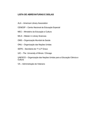 9



LISTA DE ABREVIATURAS E SIGLAS



ALA – American Library Association

CENESP – Centro Nacional de Educação Especial

MEC – Ministério da Educação e Cultura

MILS – Máster in Library Sciences

OMS – Organização Mundial de Saúde

ONU – Organização das Nações Unidas

SEPS – Secretaria de 1º e 2º Graus

UIC – The University of Illinois / Chicago

UNESCO – Organização das Nações Unidas para a Educação Ciência e
Cultura

VA – Administração de Veterano
 