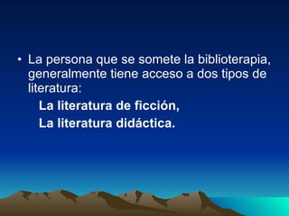 La persona que se somete la biblioterapia, generalmente tiene acceso a dos tipos de literatura:  La literatura de ficción,  La literatura didáctica.  