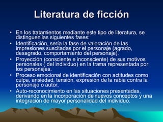 Literatura de ficción En los tratamientos mediante este tipo de literatura, se distinguen las siguientes fases:  Identificación, sería la fase de valoración de las impresiones suscitadas por el personaje (agrado, desagrado, comportamiento del personaje).  Proyección (consciente e inconsciente) de sus motivos personales ( del individuo) en la trama representada por los personajes.  Proceso emocional de identificación con actitudes como culpa, ansiedad, tensión, expresión de la rabia contra la personaje o autor,  Auto-reconocimiento en las situaciones presentadas, derivando en la incorporación de nuevos conceptos y una integración de mayor personalidad del individuo.  