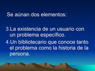 Se aúnan dos elementos:  La existencia de un usuario con un problema específico. Un bibliotecario que conoce tanto el problema como la historia de la persona.  