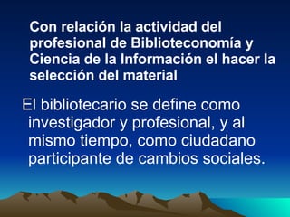 El bibliotecario se define como investigador y profesional, y al mismo tiempo, como ciudadano participante de cambios sociales.  Con relación la actividad del profesional de Biblioteconomía y Ciencia de la Información el hacer la selección del material 
