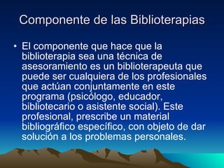 Componente de las Biblioterapias El componente que hace que la biblioterapia sea una técnica de asesoramiento es un biblioterapeuta que puede ser cualquiera de los profesionales que actúan conjuntamente en este programa (psicólogo, educador, bibliotecario o asistente social). Este profesional, prescribe un material bibliográfico específico, con objeto de dar solución a los problemas personales.  