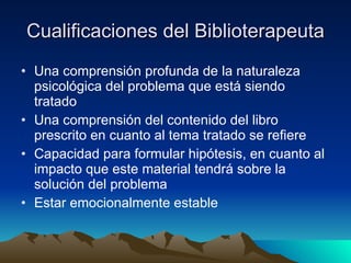 Cualificaciones del Biblioterapeuta Una comprensión profunda de la naturaleza psicológica del problema que está siendo tratado  Una comprensión del contenido del libro prescrito en cuanto al tema tratado se refiere  Capacidad para formular hipótesis, en cuanto al impacto que este material tendrá sobre la solución del problema  Estar emocionalmente estable 