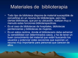 Materiales de  biblioterapia Todo tipo de biblioteca dispone de material susceptible de convertirse en un recurso de biblioterapia, pero hay ciertas bibliotecas, que por su ubicación, realizan muy a menudo estas funciones biblioterapeúticas.  Es el caso de bibliotecas de hospitales, bibliotecas penitenciarias y bibliotecas de mujeres.  Es en estos centros, donde el bibliotecario debe extremar su sensibilidad con determinados casos, y ha de tener un buen conocimiento del material que están buscando los usuarios y potenciar estas secciones que suponen un recurso muy importante para personas que carecen de ellos.  