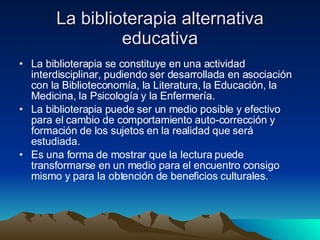 La biblioterapia alternativa educativa La biblioterapia se constituye en una actividad interdisciplinar, pudiendo ser desarrollada en asociación con la Biblioteconomía, la Literatura, la Educación, la Medicina, la Psicología y la Enfermería.  La biblioterapia puede ser un medio posible y efectivo para el cambio de comportamiento auto-corrección y formación de los sujetos en la realidad que será estudiada.  Es una forma de mostrar que la lectura puede transformarse en un medio para el encuentro consigo mismo y para la obtención de beneficios culturales.  