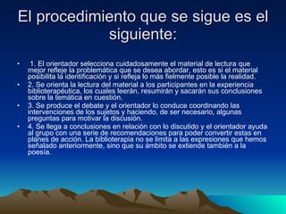 El procedimiento que se sigue es el siguiente: 1. El orientador selecciona cuidadosamente el material de lectura que mejor refleje la problemática que se desea abordar, esto es si el material posibilita la identificación y si refleja lo más fielmente posible la realidad. 2. Se orienta la lectura del material a los participantes en la experiencia biblioterapéutica, los cuales leerán, resumirán y sacarán sus conclusiones sobre la temática en cuestión. 3. Se produce el debate y el orientador lo conduce coordinando las intervenciones de los sujetos y haciendo, de ser necesario, algunas preguntas para motivar la discusión. 4. Se llega a conclusiones en relación con lo discutido y el orientador ayuda al grupo con una serie de recomendaciones para poder convertir estas en planes de acción. La biblioterapia no se limita a las expresiones que hemos señalado anteriormente, sino que su ámbito se extiende también a la poesía. 