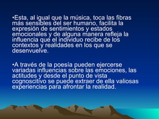Esta, al igual que la música, toca las fibras más sensibles del ser humano, facilita la expresión de sentimientos y estados emocionales y de alguna manera refleja la influencia que el individuo recibe de los contextos y realidades en los que se desenvuelve. A través de la poesía pueden ejercerse variadas influencias sobre las emociones, las actitudes y desde el punto de vista cognoscitivo se puede extraer de ella valiosas experiencias para afrontar la realidad.  
