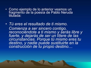 Como ejemplo de lo anterior veamos un fragmento de la poesía de Pablo Neruda titulada:  Tú eres el resultado de ti mismo. Comienza a ser sincero contigo, reconociéndote a ti mismo y serás libre y fuerte, y dejarás de ser un títere de las circunstancias. Porque tú mismo eres tu destino, y nadie puede sustituirte en la construcción de tu propio destino. ... 