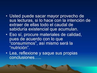 Usted puede sacar mayor provecho de sus lecturas, si lo hace con la intención de extraer de ellas todo el caudal de sabiduría existencial que acumulan.  Eso sí, procure materiales de calidad, pues de acuerdo con lo que “consumimos”, así mismo será la “nutrición”. Lea, reflexione y saque sus propias conclusiones….. 
