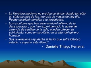 La literatura moderna no precisa continuar siendo tan sólo un síntoma más de las neurosis de masas de hoy día. Puede contribuir también a la terapéutica.  Los escritores que han atravesado el infierno de la desesperación, que han experimentado la aparente carencia de sentido de la vida, pueden ofrecer su sufrimiento, como un sacrificio, en el altar del género humano.  Sus revelaciones ayudarán al lector que sufra idéntico estado, a superar este último"...   Danielle Thiago Ferreira.  