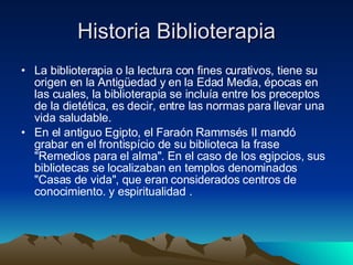 Historia Biblioterapia La biblioterapia o la lectura con fines curativos, tiene su origen en la Antigüedad y en la Edad Media, épocas en las cuales, la biblioterapia se incluía entre los preceptos de la dietética, es decir, entre las normas para llevar una vida saludable.  En el antiguo Egipto, el Faraón Rammsés II mandó grabar en el frontispício de su biblioteca la frase "Remedios para el alma". En el caso de los egipcios, sus bibliotecas se localizaban en templos denominados "Casas de vida", que eran considerados centros de conocimiento. y espiritualidad .  