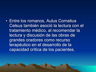 Entre los romanos, Aulus Cornelius Celsus también asoció la lectura con el tratamiento médico, al recomendar la lectura y discusión de las obras de grandes oradores como recurso terapéutico en el desarrollo de la capacidad crítica de los pacientes.  