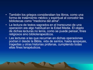 También los griegos consideraban los libros, como una forma de tratamiento médico y espiritual al concebir las bibliotecas como "medicina del alma".  La lectura de textos sagrados en el transcurso de una operación era algo habitual en la Edad Media. El objeto de dichas lecturas no tenía, como se puede pensar, fines religiosos sino biblioterapeúticos.  Las lecturas a las que recurrían en dichas operaciones podían ir desde la Biblia, vida de santos, hasta epopeyas, tragedias y otras historias profanas, cumpliendo todas ellas fines terapéuticos.  