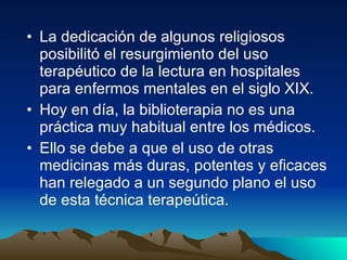 La dedicación de algunos religiosos posibilitó el resurgimiento del uso terapéutico de la lectura en hospitales para enfermos mentales en el siglo XIX.  Hoy en día, la biblioterapia no es una práctica muy habitual entre los médicos.  Ello se debe a que el uso de otras medicinas más duras, potentes y eficaces han relegado a un segundo plano el uso de esta técnica terapeútica.  