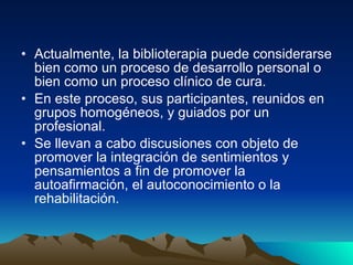 Actualmente, la biblioterapia puede considerarse bien como un proceso de desarrollo personal o bien como un proceso clínico de cura.  En este proceso, sus participantes, reunidos en grupos homogéneos, y guiados por un profesional. Se llevan a cabo discusiones con objeto de promover la integración de sentimientos y pensamientos a fin de promover la autoafirmación, el autoconocimiento o la rehabilitación.  