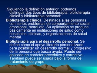 Siguiendo la definición anterior, podemos distinguir dos tipos de biblioterapia: biblioterapia clínica y biblioterapia personal:  Biblioterapia clínica . Destinada a las personas con serios problemas de comportamiento social, emocional, moral etc. Su aplicación se produce básicamente en instituciones de salud como hospitales, clínicas, y organizaciones de salud mental.  Biblioterapia para el desarrollo personal . Se define como el apoyo literario personalizado para posibilitar un desarrollo normal y progresivo de la persona que busca ayuda. Puede ser aplicada en carácter preventivo y correctivo. También puede ser usada bajo la forma de tratamiento de grupo   